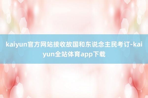 kaiyun官方网站接收故国和东说念主民考订-kaiyun全站体育app下载
