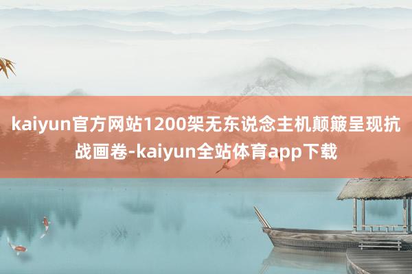 kaiyun官方网站1200架无东说念主机颠簸呈现抗战画卷-kaiyun全站体育app下载