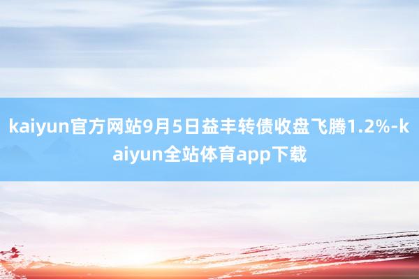kaiyun官方网站9月5日益丰转债收盘飞腾1.2%-kaiyun全站体育app下载