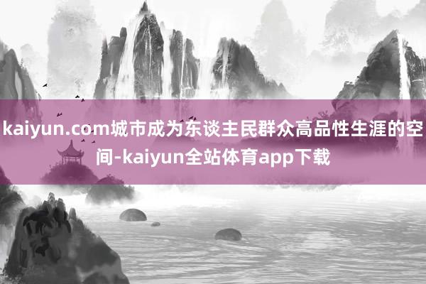 kaiyun.com城市成为东谈主民群众高品性生涯的空间-kaiyun全站体育app下载