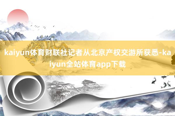 kaiyun体育财联社记者从北京产权交游所获悉-kaiyun全站体育app下载