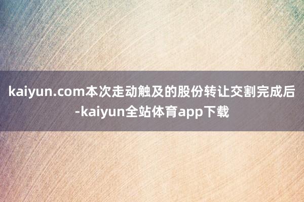 kaiyun.com　　本次走动触及的股份转让交割完成后-kaiyun全站体育app下载
