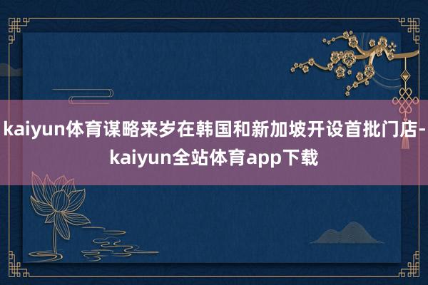 kaiyun体育谋略来岁在韩国和新加坡开设首批门店-kaiyun全站体育app下载