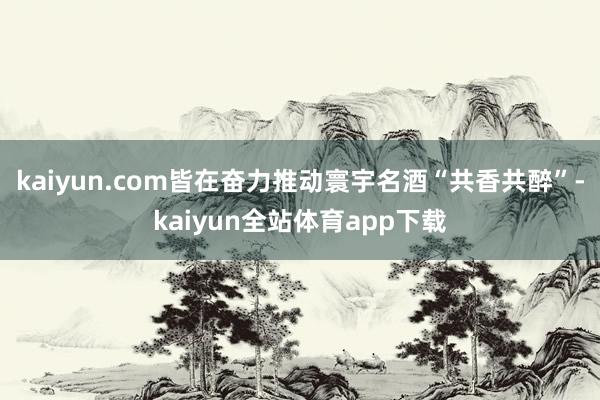 kaiyun.com皆在奋力推动寰宇名酒“共香共醉”-kaiyun全站体育app下载