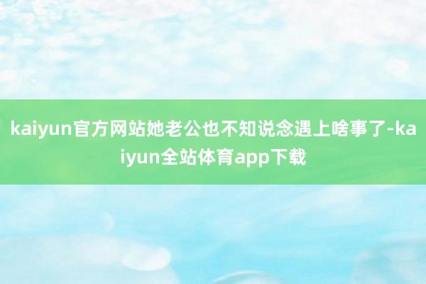 kaiyun官方网站她老公也不知说念遇上啥事了-kaiyun全站体育app下载
