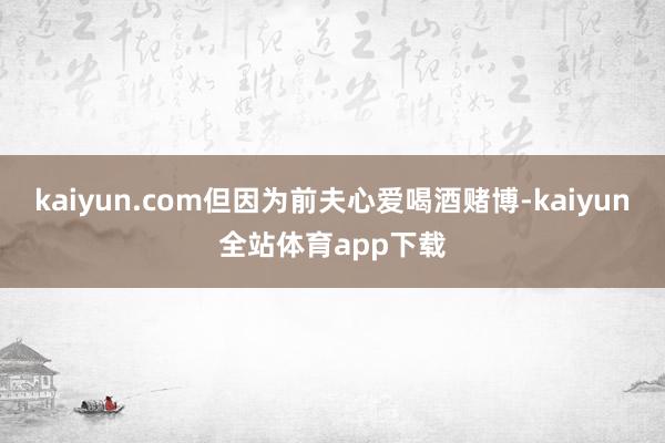 kaiyun.com但因为前夫心爱喝酒赌博-kaiyun全站体育app下载