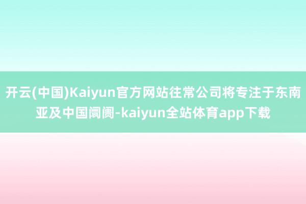 开云(中国)Kaiyun官方网站往常公司将专注于东南亚及中国阛阓-kaiyun全站体育app下载