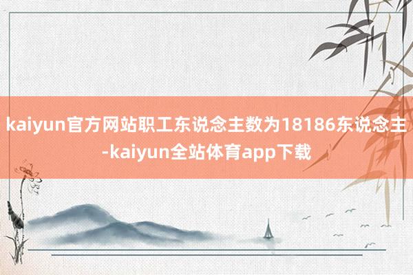 kaiyun官方网站职工东说念主数为18186东说念主-kaiyun全站体育app下载