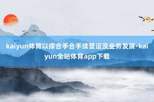 kaiyun体育以撑合手合手续营运及业务发展-kaiyun全站体育app下载
