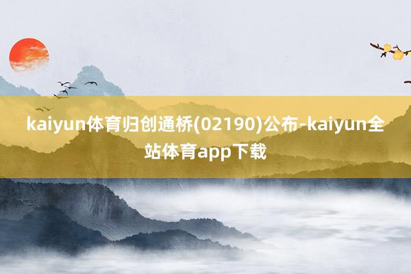 kaiyun体育归创通桥(02190)公布-kaiyun全站体育app下载