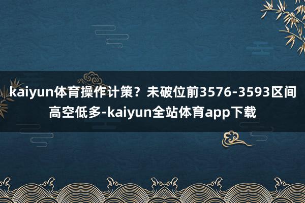 kaiyun体育操作计策?未破位前3576-3593区间高空低多-kaiyun全站体育app下载