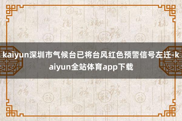 kaiyun深圳市气候台已将台风红色预警信号左迁-kaiyun全站体育app下载