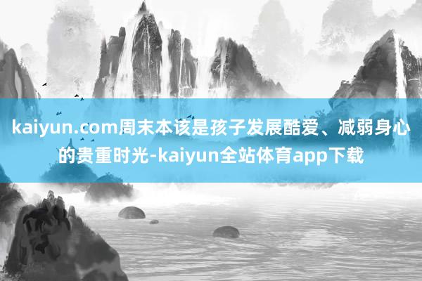 kaiyun.com周末本该是孩子发展酷爱、减弱身心的贵重时光-kaiyun全站体育app下载