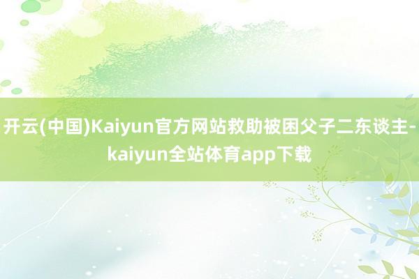 开云(中国)Kaiyun官方网站救助被困父子二东谈主-kaiyun全站体育app下载