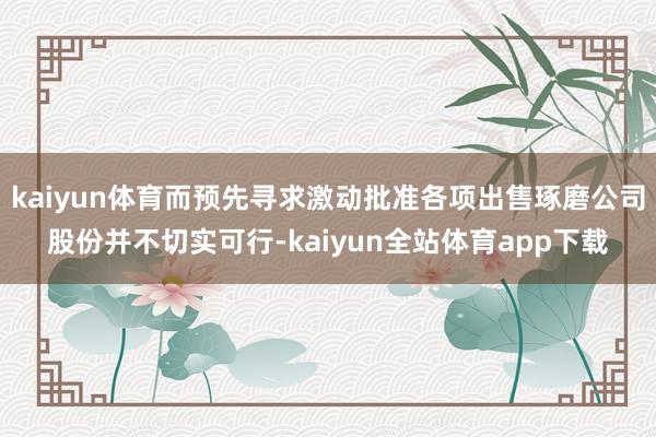 kaiyun体育而预先寻求激动批准各项出售琢磨公司股份并不切实可行-kaiyun全站体育app下载