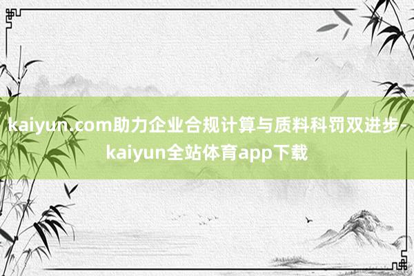 kaiyun.com助力企业合规计算与质料科罚双进步-kaiyun全站体育app下载