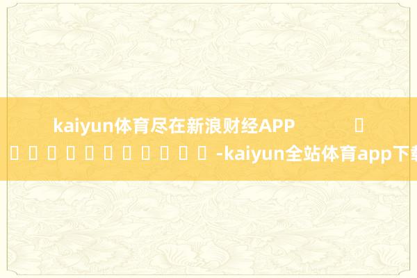 kaiyun体育尽在新浪财经APP -kaiyun全站体育app下载