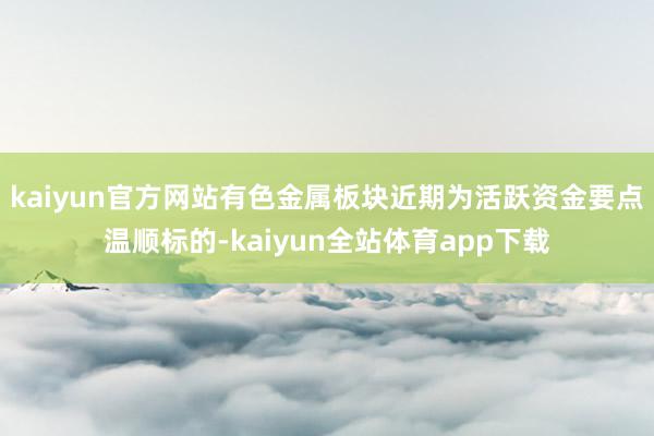 kaiyun官方网站有色金属板块近期为活跃资金要点温顺标的-kaiyun全站体育app下载