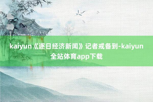 kaiyun　　《逐日经济新闻》记者戒备到-kaiyun全站体育app下载