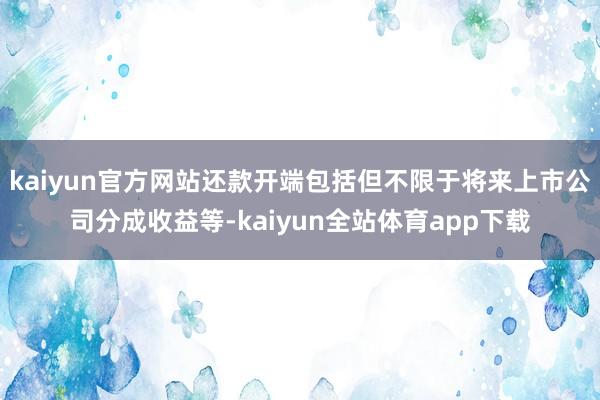 kaiyun官方网站还款开端包括但不限于将来上市公司分成收益等-kaiyun全站体育app下载