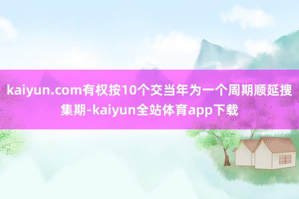 kaiyun.com有权按10个交当年为一个周期顺延搜集期-kaiyun全站体育app下载