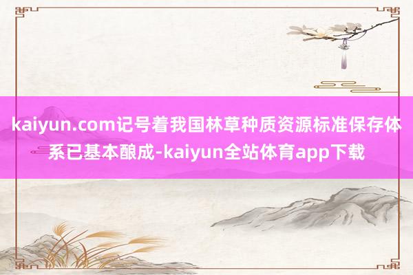 kaiyun.com记号着我国林草种质资源标准保存体系已基本酿成-kaiyun全站体育app下载