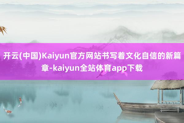 开云(中国)Kaiyun官方网站书写着文化自信的新篇章-kaiyun全站体育app下载