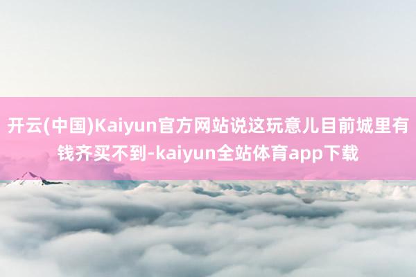 开云(中国)Kaiyun官方网站说这玩意儿目前城里有钱齐买不到-kaiyun全站体育app下载