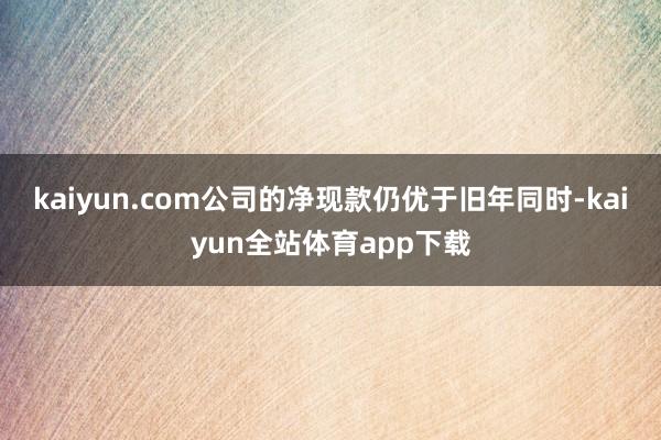 kaiyun.com公司的净现款仍优于旧年同时-kaiyun全站体育app下载