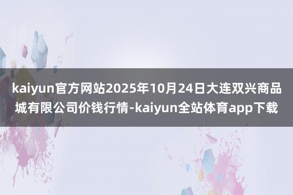 kaiyun官方网站2025年10月24日大连双兴商品城有限公司价钱行情-kaiyun全站体育app下载