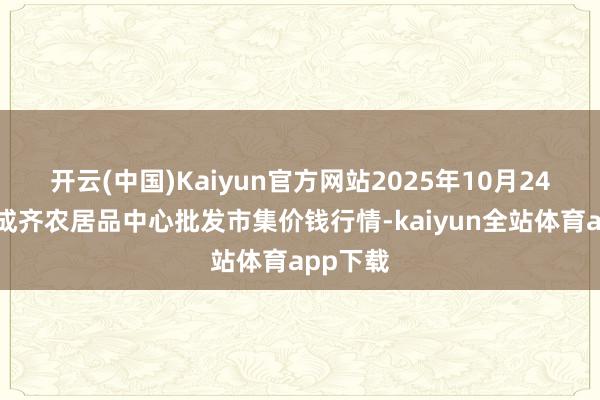 开云(中国)Kaiyun官方网站2025年10月24日四川成齐农居品中心批发市集价钱行情-kaiyun全站体育app下载