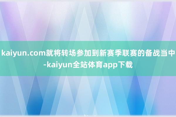 kaiyun.com就将转场参加到新赛季联赛的备战当中-kaiyun全站体育app下载