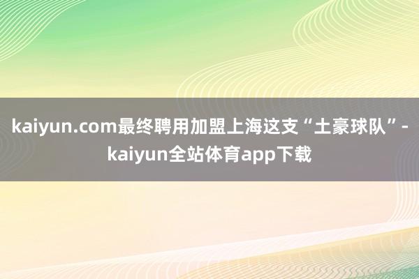 kaiyun.com最终聘用加盟上海这支“土豪球队”-kaiyun全站体育app下载