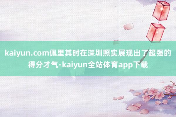 kaiyun.com佩里其时在深圳照实展现出了超强的得分才气-kaiyun全站体育app下载