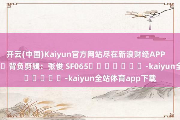 开云(中国)Kaiyun官方网站尽在新浪财经APP 背负剪辑:张俊 SF065 -kaiyun全站体育app下载