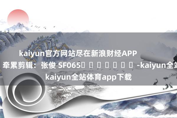 kaiyun官方网站尽在新浪财经APP 牵累剪辑:张俊 SF065 -kaiyun全站体育app下载