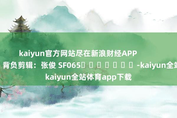 kaiyun官方网站尽在新浪财经APP 背负剪辑:张俊 SF065 -kaiyun全站体育app下载