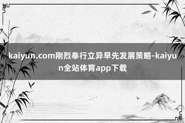 kaiyun.com刚烈奉行立异早先发展策略-kaiyun全站体育app下载