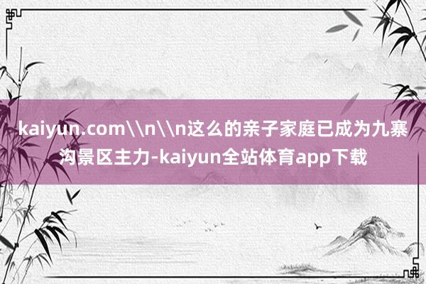 kaiyun.com\n\n这么的亲子家庭已成为九寨沟景区主力-kaiyun全站体育app下载
