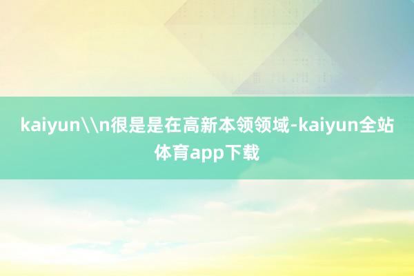 kaiyun\n很是是在高新本领领域-kaiyun全站体育app下载