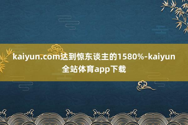 kaiyun.com达到惊东谈主的1580%-kaiyun全站体育app下载