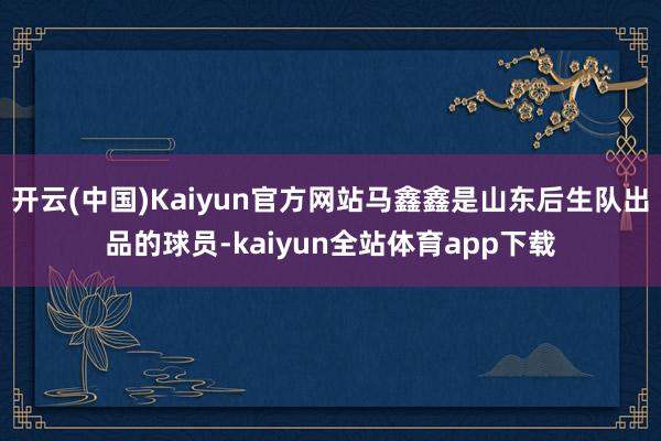 开云(中国)Kaiyun官方网站马鑫鑫是山东后生队出品的球员-kaiyun全站体育app下载