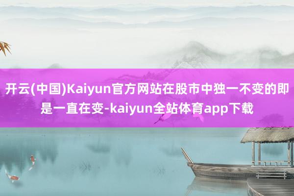 开云(中国)Kaiyun官方网站在股市中独一不变的即是一直在变-kaiyun全站体育app下载