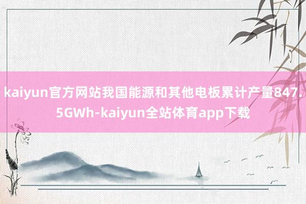 kaiyun官方网站我国能源和其他电板累计产量847.5GWh-kaiyun全站体育app下载