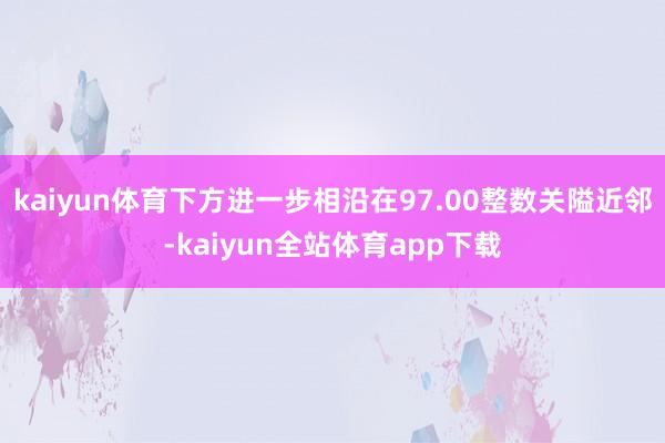 kaiyun体育下方进一步相沿在97.00整数关隘近邻-kaiyun全站体育app下载