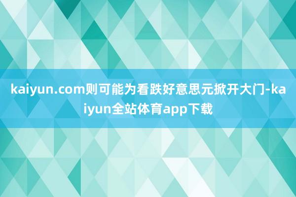 kaiyun.com则可能为看跌好意思元掀开大门-kaiyun全站体育app下载