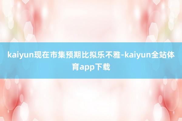 kaiyun现在市集预期比拟乐不雅-kaiyun全站体育app下载