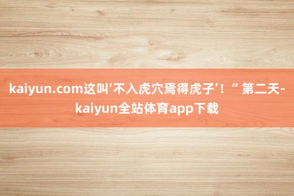kaiyun.com这叫‘不入虎穴焉得虎子’!”第二天-kaiyun全站体育app下载