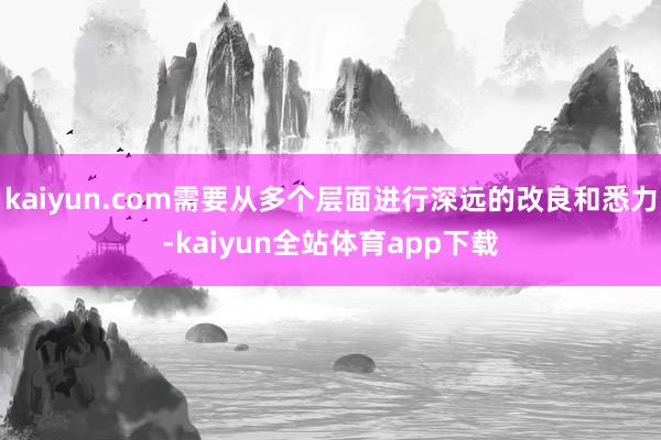 kaiyun.com需要从多个层面进行深远的改良和悉力-kaiyun全站体育app下载