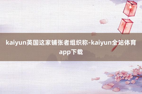 kaiyun英国这家铺张者组织称-kaiyun全站体育app下载